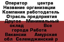 Оператор call-центра › Название организации ­ Компания-работодатель › Отрасль предприятия ­ Другое › Минимальный оклад ­ 25 000 - Все города Работа » Вакансии   . Амурская обл.,Селемджинский р-н